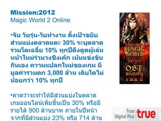 Mission:2012 Magic World 2 Online จับ วัยรุ่น - วัยทำงาน ตั้งเป้าขยับส่วนแบ่งตลาดแตะ  30%  ระบุตลาดรวมโตเฉลี่ย  10%  ทุกปีดึงดูดผู้เล่นหน้าใหม่ร่วมวงชิงเค้ก เน้นแข่งขันกันเอง ความแปลกใหม่ของเกม มีมูลค่ารวมตก  3,000  ล้าน เติบโตไม่น้อยกว่า  10%  ทุกปี คาดว่าจะทำให้มีส่วนแบ่งในตลาดเกมออนไลน์เพิ่มขึ้นเป็น  30%  หรือมีรายได้  900  ล้านบาท ภายในปีหน้า จากที่มีส่วนแบ่ง  23%  หรือ  714  ล้านบาท ของมูลค่าตลาดรวมที่  3,000  ล้านบาท 