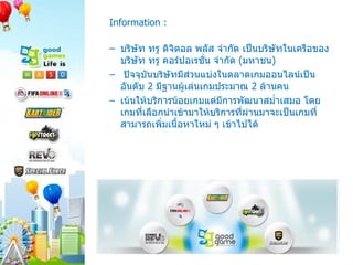 Information : บริษัท ทรู ดิจิตอล พลัส จำกัด เป็นบริษัทในเครือของบริษัท ทรู คอร์ปอเรชั่น จำกัด  ( มหาชน )  ปัจจุบันบริษัทมีส่วนแบ่งในตลาดเกมออนไลน์เป็นอันดับ  2  มีฐานผู้เล่นเกมประมาณ  2  ล้านคน เน้นให้บริการน้อยเกมแต่มีการพัฒนาสม่ำเสมอ โดยเกมที่เลือกนำเข้ามาให้บริการที่ผ่านมาจะเป็นเกมที่สามารถเพิ่มเนื้อหาใหม่ ๆ เข้าไปได้  