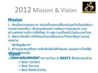 2012  Mission & Vision  Mission 1.  คัดเลือกเกมคุณภาพ พร้อมทั้งแลกเปลี่ยนข้อมูลกับทีมผู้พัฒนาเกมอย่างต่อเนื่อง เพื่อตอบสนองความต้องการของผู้เล่น และสร้างสรรค์การบริการที่ดีที่สุด ก้าวสู่ความเป็นหนึ่งในประเทศไทย 2.  พัฒนาทีมบริการที่พร้อมช่วยเหลือและแก้ไขทุกปัญหาของผู้เล่นด้วย  " หัวใจบริการ“ 3.  สร้างและส่งเสริมความสัมพันธ์อันดีกับผู้เล่น ดูแลอย่างใกล้ชิดเปรียบเสมือนเป็น " ครอบครัวเดียวกัน " Vision บริษัทฯ พร้อมจะให้บริการตามนโยบาย  BEST3   ซึ่งประกอบด้วย           •  Best Content           • Best Service           • Best Relationship  