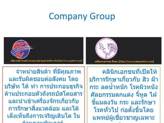 Company Group จำหน่ายสินค้า ที่มีคุณภาพและรับผิดชอบต่อสังคม โดยบริษัท ได้ ทำ การประกอบธุรกิจด้านประกอบตัวถังรถบัสโดยสาร และนำเข้าเครื่องจักรเกี่ยวกับ การรักษาสิ่งแวดล้อม และได้เล็งเห็นถึงการเจริญเติบโต ในด้านคอมพิวเตอร์  คลินิกเอกชนที่เปิดให้บริการรักษาเกี่ยวกับ สิว ฝ้า กระ ลดน้ำหนัก โรคผิวหนัง ศัลยกรรมตกแต่ง จี้หูด ไฝ ขี้แมลงวัน กระ และรักษาโรคทั่วไป ก่อตั้งขึ้นโดยแพทย์ผู้เชี่ยวชาญเฉพาะด้าน  