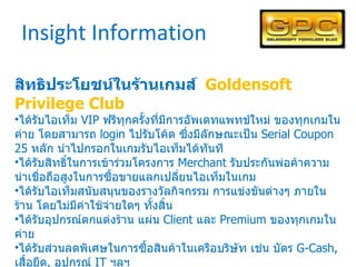 Insight Information สิทธิประโยชน์ในร้านเกมส์  Goldensoft Privilege Club ได้รับไอเท็ม  VIP  ฟรีทุกครั้งที่มีการอัพเดทแพทช์ใหม่ ของทุกเกมในค่าย โดยสามารถ  login  ไปรับโค้ด ซึ่งมีลักษณะเป็น  Serial Coupon 25  หลัก นำไปกรอกในเกมรับไอเท็มได้ทันที ได้รับสิทธิ์ในการเข้าร่วมโครงการ  Merchant  รับประกันพ่อค้าความน่าเชื่อถือสูงในการซื้อขายแลกเปลี่ยนไอเท็มในเกม ได้รับไอเท็มสนับสนุนของรางวัลกิจกรรม การแข่งขันต่างๆ ภายในร้าน โดยไม่มีค่าใช้จ่ายใดๆ ทั้งสิ้น ได้รับอุปกรณ์ตกแต่งร้าน แผ่น  Client  และ  Premium  ของทุกเกมในค่าย ได้รับส่วนลดพิเศษในการซื้อสินค้าในเครือบริษัท เช่น บัตร  G-Cash,  เสื้อยืด ,  อุปกรณ์  IT  ฯลฯ ได้รับ  Newsletter  ข้อมูลข่าวสารพิเศษสำหรับสมาชิก  GPC  เท่านั้น สิทธิประโยชน์อื่นๆ ที่จะมีเพิ่มเติมในอนาคต 