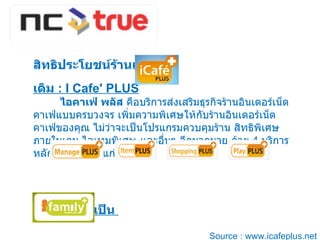 สิทธิประโยชน์ร้านเกมส์  :  เดิม  : I Cafe' PLUS    ไอคาเฟ่ พลัส  คือบริการส่งเสริมธุรกิจร้านอินเตอร์เน็ตคาเฟ่แบบครบวงจร เพิ่มความพิเศษให้กับร้านอินเตอร์เน็ตคาเฟ่ของคุณ ไม่ว่าจะเป็นโปรแกรมควบคุมร้าน สิทธิพิเศษภายในเกม ไอเทมพิเศษ และอื่นๆ อีกมากมาย ด้วย  4  บริการหลักในระบบ ได้แก่  เปลี่ยนใหม่เป็น  Source : www.icafeplus.net 