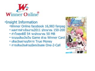 Insight Information Winner Online facebook 16,983 fanpage ผลการดำเนินงาน 2011  ประมาณ  150-200  MB กำไรสุทธิปี  54  จะประมาณ  50 MB  ระบบเติมเงินใน  Game  ด้วย  Winner Card เติมเงินผ่านบริการ  True Money การเติมเงินด้วยบัตรเงินสด  One-2-Call 