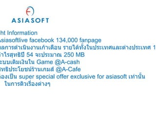 Insight Information Asiasoftlive facebook 134,000 fanpage ผลการดำเนินงานเก้าเดือน รายได้ทั้งในประเทศและต่างประเทศ  1,220   MB กำไรสุทธิปี  54  จะประมาณ  250 MB ระบบเติมเงินใน  Game @A-cash สิทธิประโยชน์ร้านเกมส์  @A-Cafe ต้องเป็น  super special offer exclusive for asiasoft  เท่านั้น   ในการดิวเรื่องต่างๆ 