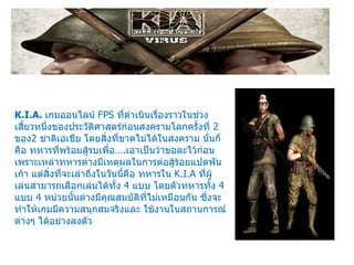 K.I.A.  เกมออนไลน์  FPS  ที่ดำเนินเรื่องราวในช่วงเสี้ยวหนึ่งของประวัติศาสตร์ก่อนสงครามโลกครั้งที่  2  ของ 2  ชาติเอเชีย โดยสิ่งที่ขาดไม่ได้ในสงคราม นั่นก็คือ ทหารที่พร้อมสู้รบเพื่อ… . เอาเป็นว่าขอละไว้ก่อนเพราะเหล่าทหารต่างมีเหตุผลในการต่อสู้ร้อยแปดพันเก้า แต่สิ่งที่จะเล่าถึงในวันนี้คือ ทหารใน  K.I.A  ที่ผู้เล่นสามารถเลือกเล่นได้ทั้ง  4  แบบ โดยตัวทหารทั้ง  4  แบบ  4  หน่วยนั้นต่างมีคุณสมบัติที่ไม่เหมือนกัน ซึ่งจะทำให้เกมมีความสนุกสมจริงและ ใช้งานในสถานการณ์ต่างๆ ได้อย่างลงตัว 