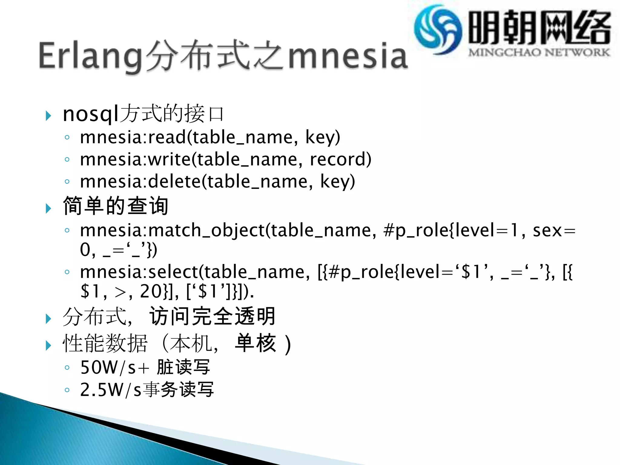 nosql方式的接口mnesia:read(table_name, key)mnesia:write(table_name, record)mnesia:delete(table_name, key)简单的查询mnesia:match_object(table_name, #p_role{level=1, sex=0, _=‘_’})mnesia:select(table_name, [{#p_role{level=‘$1’, _=‘_’}, [{$1, >, 20}], [‘$1’]}]).分布式，访问完全透明性能数据（本机，单核）50W/s+ 脏读写2.5W/s事务读写 Erlang分布式之mnesia