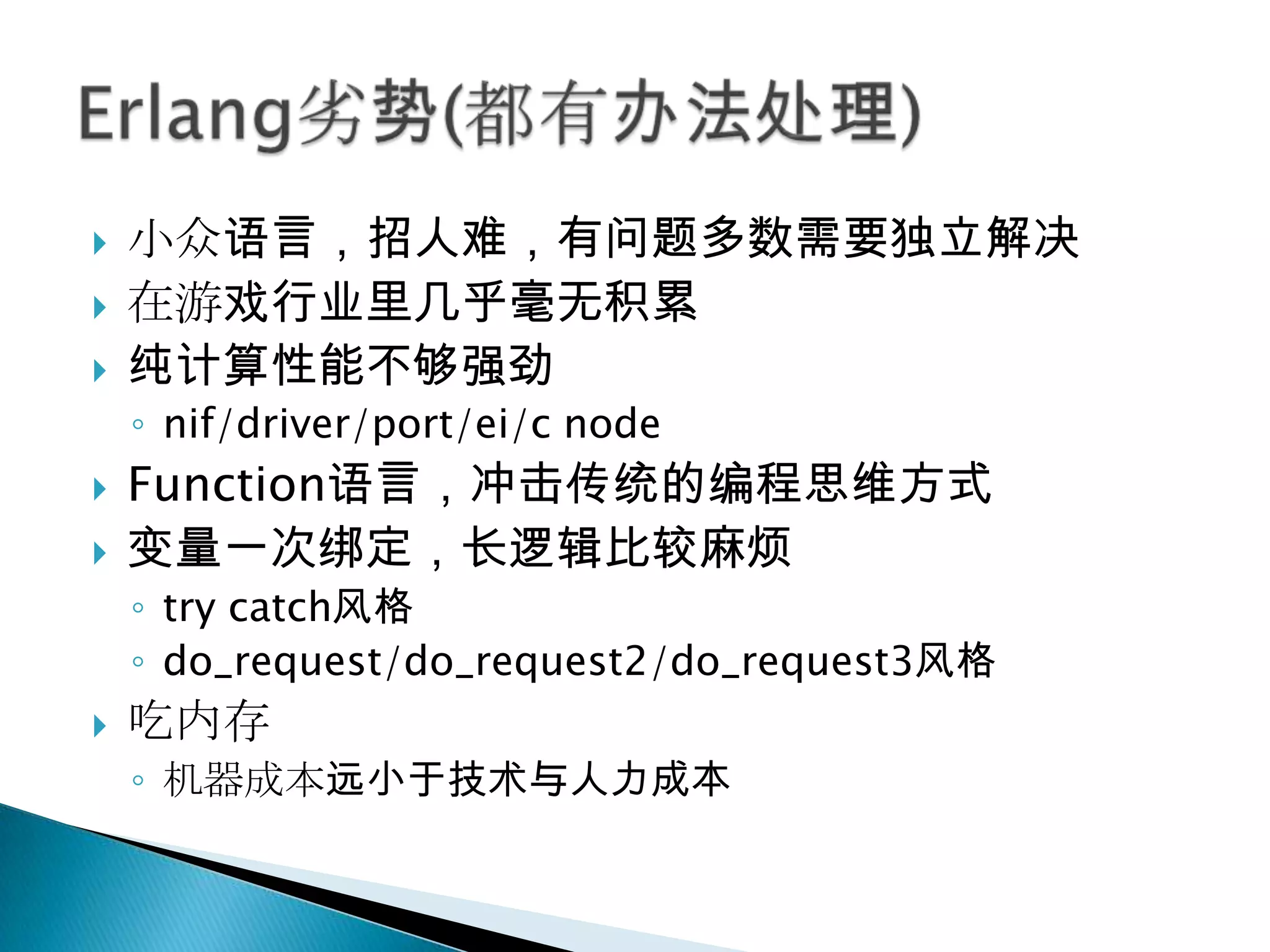 小众语言，招人难，有问题多数需要独立解决在游戏行业里几乎毫无积累纯计算性能不够强劲nif/driver/port/ei/c nodeFunction语言，冲击传统的编程思维方式变量一次绑定，长逻辑比较麻烦try catch风格do_request/do_request2/do_request3风格吃内存机器成本远小于技术与人力成本Erlang劣势(都有办法处理)