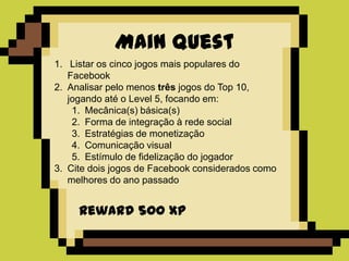 Main Quest
1. Listar os cinco jogos mais populares do
   Facebook
2. Analisar pelo menos três jogos do Top 10,
   jogando até o Level 5, focando em:
    1. Mecânica(s) básica(s)
    2. Forma de integração à rede social
    3. Estratégias de monetização
    4. Comunicação visual
    5. Estímulo de fidelização do jogador
3. Cite dois jogos de Facebook considerados como
   melhores do ano passado


     Reward 500 XP
 