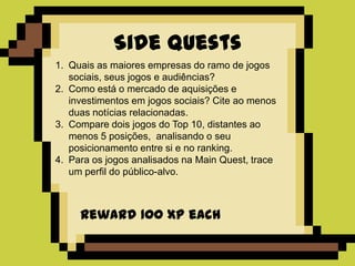 Side Quests
1. Quais as maiores empresas do ramo de jogos
   sociais, seus jogos e audiências?
2. Como está o mercado de aquisições e
   investimentos em jogos sociais? Cite ao menos
   duas notícias relacionadas.
3. Compare dois jogos do Top 10, distantes ao
   menos 5 posições, analisando o seu
   posicionamento entre si e no ranking.
4. Para os jogos analisados na Main Quest, trace
   um perfil do público-alvo.



     Reward 100 XP each
 