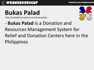 WebGeekDevCup                              taghuddle.com/WebGeekDevCup




Bukas Palad
http://webpilipinas.github.com/bukaspalad

- Bukas Palad is a Donation and
Resources Management System for
Relief and Donation Centers here in the
Philippines
 