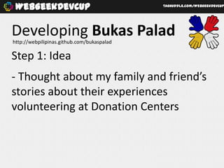 WebGeekDevCup                              taghuddle.com/WebGeekDevCup




Developing Bukas Palad
http://webpilipinas.github.com/bukaspalad

Step 1: Idea
- Thought about my family and friend’s
stories about their experiences
volunteering at Donation Centers
 