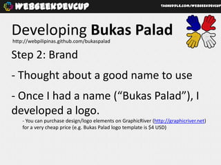 WebGeekDevCup                                                   taghuddle.com/WebGeekDevCup




Developing Bukas Palad
http://webpilipinas.github.com/bukaspalad

Step 2: Brand
- Thought about a good name to use
- Once I had a name (“Bukas Palad”), I
developed a logo.
    - You can purchase design/logo elements on GraphicRiver (http://graphicriver.net)
    for a very cheap price (e.g. Bukas Palad logo template is $4 USD)
 