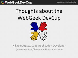 WebGeekDevCup                                    taghuddle.com/WebGeekDevCup




      Thoughts	
  about	
  the	
  
       WebGeek	
  DevCup	
  



   Nikko	
  Bau6sta,	
  Web	
  Applica6on	
  Developer	
  
     @nikkobau6sta	
  /	
  linkedin.nikkobau6sta.com	
  
 