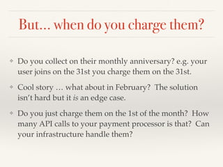 But… when do you charge them?
❖ Do you collect on their monthly anniversary? e.g. your
user joins on the 31st you charge them on the 31st.
❖ Cool story … what about in February? The solution
isn’t hard but it is an edge case.
❖ Do you just charge them on the 1st of the month? How
many API calls to your payment processor is that? Can
your infrastructure handle them?
 