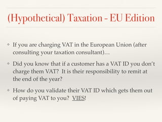 (Hypothetical) Taxation - EU Edition
❖ If you are charging VAT in the European Union (after
consulting your taxation consultant)…
❖ Did you know that if a customer has a VAT ID you don’t
charge them VAT? It is their responsibility to remit at
the end of the year?
❖ How do you validate their VAT ID which gets them out
of paying VAT to you? VIES!
 
