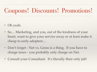 Coupons! Discounts! Promotions!
❖ Oh yeah.
❖ So… Marketing, and you, out of the kindness of your
heart, want to give your service away or at least make it
cheap to early adopters…
❖ Don’t forget - Net vs. Gross is a thing. If you have to
charge taxes - you probably only charge on Net.
❖ Consult your Consultant. It’s literally their only job!
 