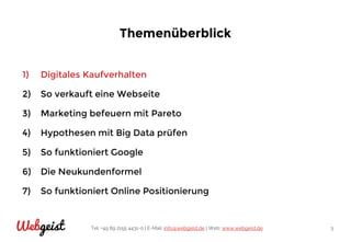 Tel: +49 89 2155 4431-0 | E-Mail: info@webgeist.de | Web: www.webgeist.deWebgeist 3
Themenüberblick
1) Digitales Kaufverhalten
2) So verkauft eine Webseite
3) Marketing befeuern mit Pareto
4) Hypothesen mit Big Data prüfen
5) So funktioniert Google
6) Die Neukundenformel
7) So funktioniert Online Positionierung
 