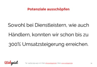 Tel: +49 89 2155 4431-0 | E-Mail: info@webgeist.de | Web: www.webgeist.deWebgeist 34
Potenziale ausschöpfen
Sowohl bei Dienstleistern, wie auch
Händlern, konnten wir schon bis zu
300% Umsatzsteigerung erreichen.
 