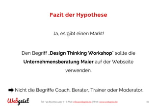 Tel: +49 89 2155 4431-0 | E-Mail: info@webgeist.de | Web: www.webgeist.deWebgeist 62
Fazit der Hypothese
Ja, es gibt einen Markt!
Den Begriff „Design Thinking Workshop“ sollte die
Unternehmensberatung Maier auf der Webseite
verwenden.
Nicht die Begriffe Coach, Berater, Trainer oder Moderator.
 