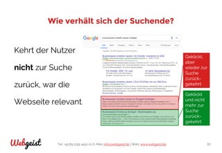 Tel: +49 89 2155 4431-0 | E-Mail: info@webgeist.de | Web: www.webgeist.deWebgeist 67
Wie verhält sich der Suchende?
Kehrt der Nutzer
nicht zur Suche
zurück, war die
Webseite relevant.
Geklickt
und nicht
mehr zur
Suche
zurück-
gekehrt
Geklickt,
aber
wieder zur
Suche
zurück-
gekehrt
 