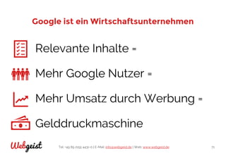 Tel: +49 89 2155 4431-0 | E-Mail: info@webgeist.de | Web: www.webgeist.deWebgeist 71
Google ist ein Wirtschaftsunternehmen
Relevante Inhalte =
Mehr Google Nutzer =
Mehr Umsatz durch Werbung =
Gelddruckmaschine
 