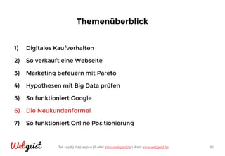 Tel: +49 89 2155 4431-0 | E-Mail: info@webgeist.de | Web: www.webgeist.deWebgeist 82
Themenüberblick
1) Digitales Kaufverhalten
2) So verkauft eine Webseite
3) Marketing befeuern mit Pareto
4) Hypothesen mit Big Data prüfen
5) So funktioniert Google
6) Die Neukundenformel
7) So funktioniert Online Positionierung
 