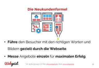 Tel: +49 89 2155 4431-0 | E-Mail: info@webgeist.de | Web: www.webgeist.deWebgeist 90
Die Neukundenformel
• Führe den Besucher mit den richtigen Worten und
Bildern gezielt durch die Webseite.
• Messe Angebote einzeln für maximalen Erfolg.
 