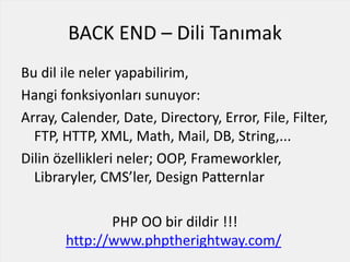 BACK END – Dili Tanımak
Bu dil ile neler yapabilirim,
Hangi fonksiyonları sunuyor:
Array, Calender, Date, Directory, Error, File, Filter,
FTP, HTTP, XML, Math, Mail, DB, String,...
Dilin özellikleri neler; OOP, Frameworkler,
Libraryler, CMS’ler, Design Patternlar
PHP OO bir dildir !!!
http://www.phptherightway.com/
 