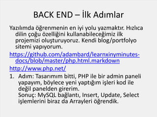 BACK END – İlk Adımlar
Yazılımda öğrenmenin en iyi yolu yazmaktır. Hızlıca
dilin çoğu özelliğini kullanabileceğimiz ilk
projemizi oluşturuyoruz. Kendi blog/portfolyo
sitemi yapıyorum.
https://github.com/adambard/learnxinyminutes-
docs/blob/master/php.html.markdown
http://www.php.net/
1. Adım: Tasarımım bitti, PHP ile bir admin paneli
yapayım, böylece yeni yaptığım işleri kod ile
değil panelden girerim.
Sonuç: MySQL bağlantı, Insert, Update, Select
işlemlerini biraz da Arrayleri öğrendik.
 