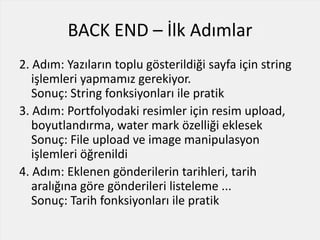 BACK END – İlk Adımlar
2. Adım: Yazıların toplu gösterildiği sayfa için string
işlemleri yapmamız gerekiyor.
Sonuç: String fonksiyonları ile pratik
3. Adım: Portfolyodaki resimler için resim upload,
boyutlandırma, water mark özelliği eklesek
Sonuç: File upload ve image manipulasyon
işlemleri öğrenildi
4. Adım: Eklenen gönderilerin tarihleri, tarih
aralığına göre gönderileri listeleme ...
Sonuç: Tarih fonksiyonları ile pratik
 