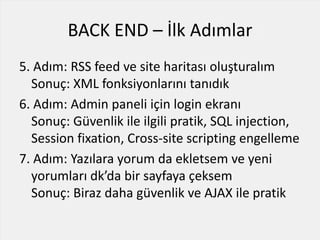 BACK END – İlk Adımlar
5. Adım: RSS feed ve site haritası oluşturalım
Sonuç: XML fonksiyonlarını tanıdık
6. Adım: Admin paneli için login ekranı
Sonuç: Güvenlik ile ilgili pratik, SQL injection,
Session fixation, Cross-site scripting engelleme
7. Adım: Yazılara yorum da ekletsem ve yeni
yorumları dk’da bir sayfaya çeksem
Sonuç: Biraz daha güvenlik ve AJAX ile pratik
 