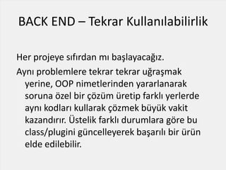 BACK END – Tekrar Kullanılabilirlik
Her projeye sıfırdan mı başlayacağız.
Aynı problemlere tekrar tekrar uğraşmak
yerine, OOP nimetlerinden yararlanarak
soruna özel bir çözüm üretip farklı yerlerde
aynı kodları kullarak çözmek büyük vakit
kazandırır. Üstelik farklı durumlara göre bu
class/plugini güncelleyerek başarılı bir ürün
elde edilebilir.
 