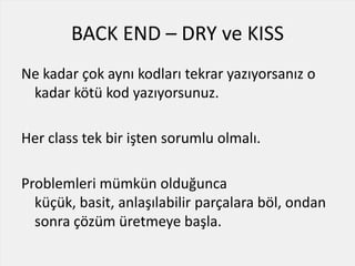 BACK END – DRY ve KISS
Ne kadar çok aynı kodları tekrar yazıyorsanız o
kadar kötü kod yazıyorsunuz.
Her class tek bir işten sorumlu olmalı.
Problemleri mümkün olduğunca
küçük, basit, anlaşılabilir parçalara böl, ondan
sonra çözüm üretmeye başla.
 