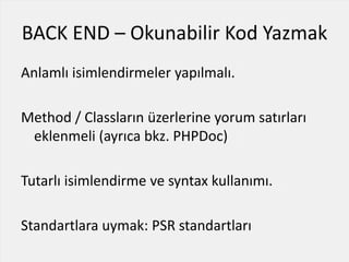 BACK END – Okunabilir Kod Yazmak
Anlamlı isimlendirmeler yapılmalı.
Method / Classların üzerlerine yorum satırları
eklenmeli (ayrıca bkz. PHPDoc)
Tutarlı isimlendirme ve syntax kullanımı.
Standartlara uymak: PSR standartları
 