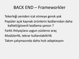 BACK END – Frameworkler
Tekerleği yeniden icat etmeye gerek yok
Popüler açık kaynak ürünlerin kodlarından daha
kaliteli/güvenli kodlama şansın ?
Farklı ihtiyaçlara uygun yüzlerce araç
Modülerlik, tekrar kullanılabilirlik
Takım çalışmasında daha hızlı adaptasyon
 