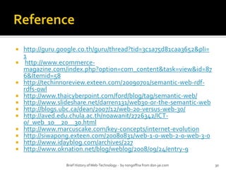 Referencehttp://guru.google.co.th/guru/thread?tid=3c1a75d81caa3652&pli=1http://www.ecommerce-magazine.com/index.php?option=com_content&task=view&id=876&Itemid=58http://techinnoreview.exteen.com/20090701/semantic-web-rdf-rdfs-owlhttp://www.thaicyberpoint.com/ford/blog/tag/semantic-web/http://www.slideshare.net/darren131/web30-or-the-semantic-webhttp://blogs.ubc.ca/dean/2007/12/web-20-versus-web-30/http://aved.edu.chula.ac.th/noawanit/2726342/ICT-0/_web_10__20__30.htmlhttp://www.marcuscake.com/key-concepts/internet-evolutionhttp://siwapong.exteen.com/20080831/web-1-0-web-2-0-web-3-0http://www.idayblog.com/archives/227http://www.oknation.net/blog/weblog/2008/09/24/entry-9Brief History of Web-Technology -  by nongoffna from don-jai.com30