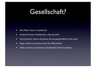 Gesellschaft?

•   Max Weber: Staat vs. Gesellschaft

•   Ferdinand Tönnies: Gesellschaft vs. Gemeinschaft

•   Georg Simmel: „Geld ist die Spinne, die das gesellschaftliche Netz webt“

•   Jürgen Habermas: Strukturwandel der Öffentlichkeit

•   Niklas Luhmann: Systemtheorie, Gesellschaft ist Kommunikation
 