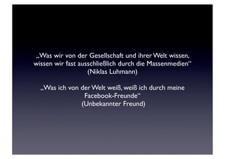 „Was wir von der Gesellschaft und ihrer Welt wissen,
wissen wir fast ausschließlich durch die Massenmedien“
                   (Niklas Luhmann)

  „Was ich von der Welt weiß, weiß ich durch meine
                Facebook-Freunde“
               (Unbekannter Freund)
 
