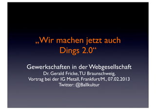 „Wir machen jetzt auch
        Dings 2.0“
Gewerkschaften in der Webgesellschaft
       Dr. Gerald Fricke, TU Braunschweig,
Vortrag bei der IG Metall, Frankfurt/M., 07.02.2013
               Twitter: @Ballkultur
 