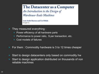 !

They measured everything :
!   Power efficiency of all hardware parts
!   Performance to power ratio, $ per transaction, etc.
!   Cost models of failures

!
!
!

22

For them : Commodity hardware is 3 to 12 times cheaper
Start to design datacenters only based on commodity hw
Start to design application distributed on thousands of non
reliable machines

 