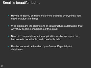 Small is beautiful, but…

!

!

Web giants are the champions of infrastructure automation, that’
why they became champions of the cloud

!

Need to completely redefine application resilience, since the
hardware is not reliable, and constantly fails.

!

23

Having to deploy on many machines changes everything : you
need to automate things

Resilience must be handled by software. Especially for
databases

 