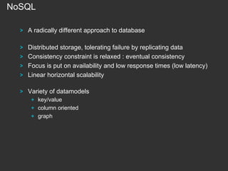 NoSQL
!

A radically different approach to database

!
!
!
!

Distributed storage, tolerating failure by replicating data
Consistency constraint is relaxed : eventual consistency
Focus is put on availability and low response times (low latency)
Linear horizontal scalability

!

Variety of datamodels
! key/value
! column oriented
!   graph

 