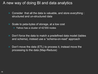 A new way of doing BI and data analytics
!

Consider that all the data is valuable, and store everything :
structured and un-structured data

!

Scale to peta-bytes of storage, at a low cost
!   Yahoo has a cluster of 42’000 nodes

!

!

36

Don’t force the data to match a predefined data model (tables
and schema), instead use a “schema-on-read” approach
Don’t move the data (ETL) to process it, instead move the
processing to the data (Map-Reduce)

 