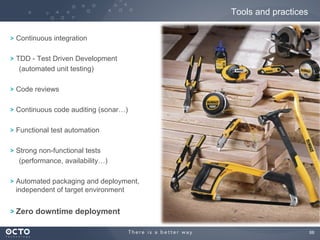 Tools and practices
! Continuous integration
! TDD - Test Driven Development
(automated unit testing)
! Code reviews
! Continuous code auditing (sonar…)
! Functional test automation
! Strong non-functional tests
(performance, availability…)
! Automated packaging and deployment,
independent of target environment

! Zero downtime deployment
68
	


 