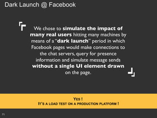 Dark Launch @ Facebook

We chose to simulate the impact of
many real users hitting many machines by
means of a “dark launch” period in which
Facebook pages would make connections to
the chat servers, query for presence
information and simulate message sends
without a single UI element drawn
on the page.	


YES !
IT’S A LOAD TEST ON A PRODUCTION PLATFORM !
71

 
