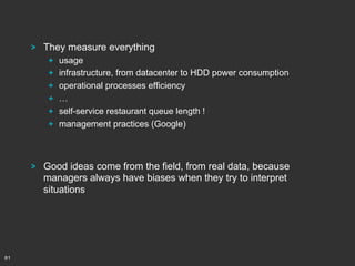 !

They measure everything
!
!
!
!
!
!

!

81

 
 
 
 
 
 

usage
infrastructure, from datacenter to HDD power consumption
operational processes efficiency
…
self-service restaurant queue length !
management practices (Google)

Good ideas come from the field, from real data, because
managers always have biases when they try to interpret
situations

 