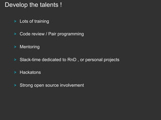Develop the talents !
!

Lots of training

!

Code review / Pair programming

!

Mentoring

!

Slack-time dedicated to RnD , or personal projects

!

Hackatons

!

Strong open source involvement

 