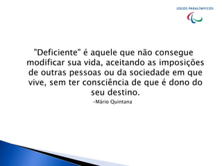 "Deficiente" é aquele que não consegue
modificar sua vida, aceitando as imposições
de outras pessoas ou da sociedade em que
vive, sem ter consciência de que é dono do
seu destino.
-Mário Quintana
 