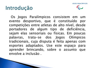 Os Jogos Paralímpicos consistem em um
evento desportivo, que é constituído por
competições entre atletas de alto nível, desde
portadores de algum tipo de deficiência,
sejam elas sensoriais ou físicas. Em poucas
palavras, trata-se dos Jogos Olímpicos
tradicionais, cuja disputa é feita apenas com
esportes adaptados. Use este espaço para
aprender brincando, sobre o assunto que
envolve a inclusão .
 