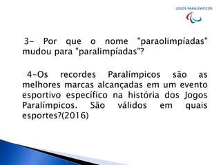 3- Por que o nome "paraolimpíadas"
mudou para "paralimpíadas"?
4-Os recordes Paralímpicos são as
melhores marcas alcançadas em um evento
esportivo específico na história dos Jogos
Paralímpicos. São válidos em quais
esportes?(2016)
 